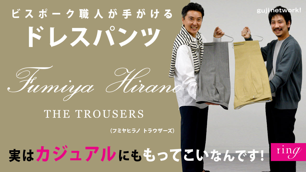Fumiya Hirano THE TROUSERS（フミヤヒラノ トラウザーズ）<br>ビスポーク職人が手がけるドレスパンツ 実はカジュアルスタイルにももってこいなんです